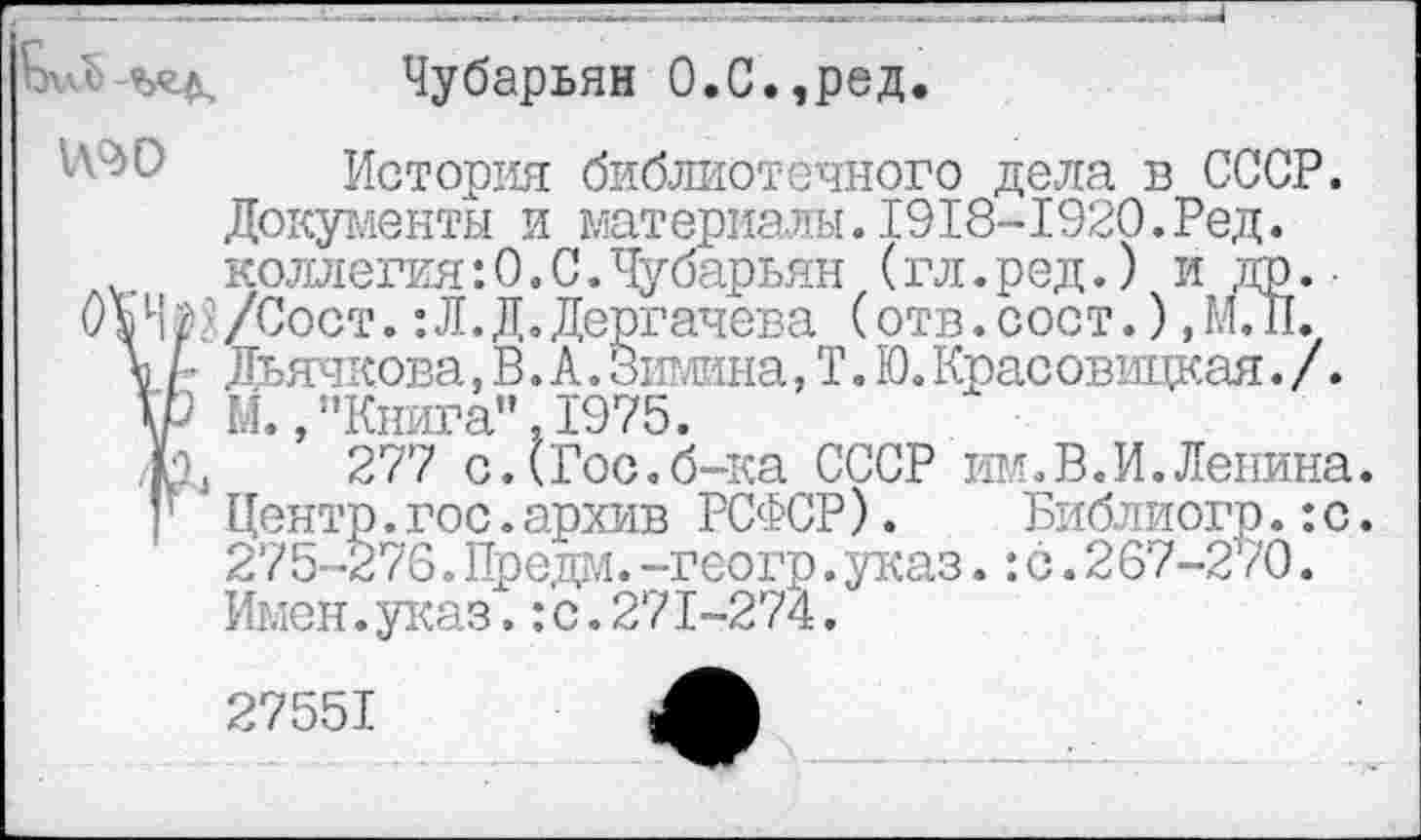 ﻿V	Чубарьян О.С.,ред.
История библиотечного дела в СССР. Документы и материалы.1918-1920.Ред. коллегия:0.С.Чубарьян (гл.ред.) и др.-0»Ч$?/Сост.: Л. Д. Дергачева (отв.сост.) ,М.П.
\ Дьячкова,В.А.31Ж1на,Т.Ю.Красовицкая./.
\Р М.,’’Книга". 1975.
лк 277 с.(Гос.б-ка СССР им.В.И.Ленина. ’ Центр.гос.архив РСФСР). Библиогр.:с. 275-276. Предм. --геогр.указ.:с. 267-270. Имен.указ,:с.271-274.
27551